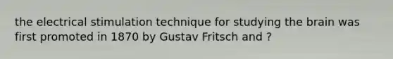 the electrical stimulation technique for studying the brain was first promoted in 1870 by Gustav Fritsch and ?