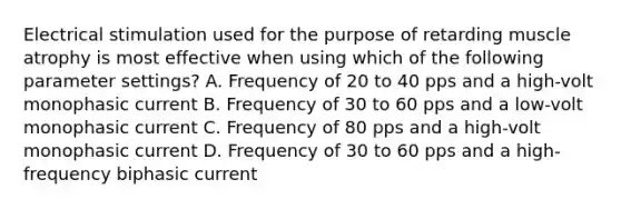 Electrical stimulation used for the purpose of retarding muscle atrophy is most effective when using which of the following parameter settings? A. Frequency of 20 to 40 pps and a high-volt monophasic current B. Frequency of 30 to 60 pps and a low-volt monophasic current C. Frequency of 80 pps and a high-volt monophasic current D. Frequency of 30 to 60 pps and a high-frequency biphasic current