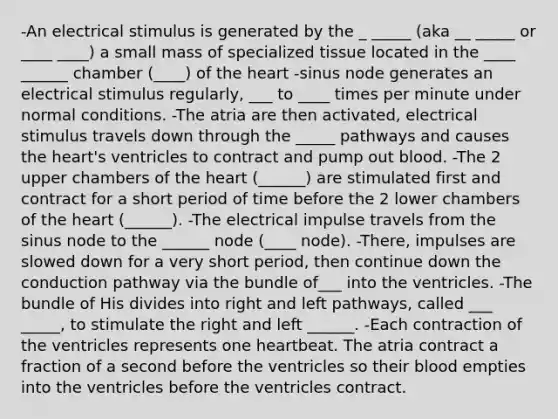 -An electrical stimulus is generated by the _ _____ (aka __ _____ or ____ ____) a small mass of specialized tissue located in the ____ ______ chamber (____) of the heart -sinus node generates an electrical stimulus regularly, ___ to ____ times per minute under normal conditions. -The atria are then activated, electrical stimulus travels down through the _____ pathways and causes the heart's ventricles to contract and pump out blood. -The 2 upper chambers of the heart (______) are stimulated first and contract for a short period of time before the 2 lower chambers of the heart (______). -The electrical impulse travels from the sinus node to the ______ node (____ node). -There, impulses are slowed down for a very short period, then continue down the conduction pathway via the bundle of___ into the ventricles. -The bundle of His divides into right and left pathways, called ___ _____, to stimulate the right and left ______. -Each contraction of the ventricles represents one heartbeat. The atria contract a fraction of a second before the ventricles so their blood empties into the ventricles before the ventricles contract.