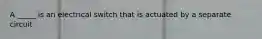 A _____ is an electrical switch that is actuated by a separate circuit