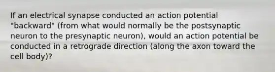 If an electrical synapse conducted an action potential "backward" (from what would normally be the postsynaptic neuron to the presynaptic neuron), would an action potential be conducted in a retrograde direction (along the axon toward the cell body)?