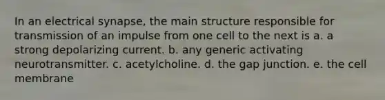 In an electrical synapse, the main structure responsible for transmission of an impulse from one cell to the next is a. a strong depolarizing current. b. any generic activating neurotransmitter. c. acetylcholine. d. the gap junction. e. the cell membrane