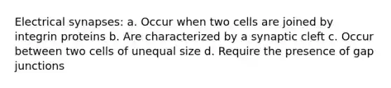 Electrical synapses: a. Occur when two cells are joined by integrin proteins b. Are characterized by a synaptic cleft c. Occur between two cells of unequal size d. Require the presence of gap junctions