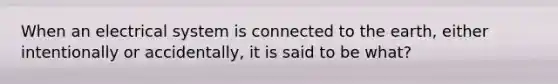 When an electrical system is connected to the earth, either intentionally or accidentally, it is said to be what?