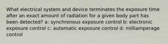 What electrical system and device terminates the exposure time after an exact amount of radiation for a given body part has been detected? a: synchronous exposure control b: electronic exposure control c: automatic exposure control d: milliamperage control