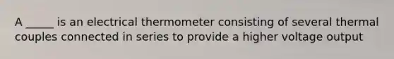 A _____ is an electrical thermometer consisting of several thermal couples connected in series to provide a higher voltage output