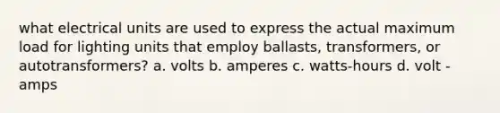 what electrical units are used to express the actual maximum load for lighting units that employ ballasts, transformers, or autotransformers? a. volts b. amperes c. watts-hours d. volt - amps