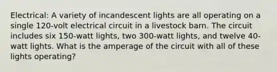 Electrical: A variety of incandescent lights are all operating on a single 120-volt electrical circuit in a livestock barn. The circuit includes six 150-watt lights, two 300-watt lights, and twelve 40-watt lights. What is the amperage of the circuit with all of these lights operating?