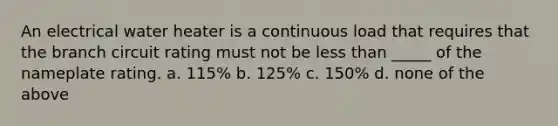 An electrical water heater is a continuous load that requires that the branch circuit rating must not be less than _____ of the nameplate rating. a. 115% b. 125% c. 150% d. none of the above