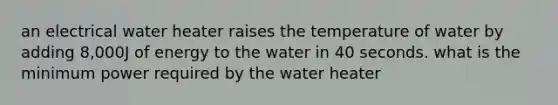 an electrical water heater raises the temperature of water by adding 8,000J of energy to the water in 40 seconds. what is the minimum power required by the water heater