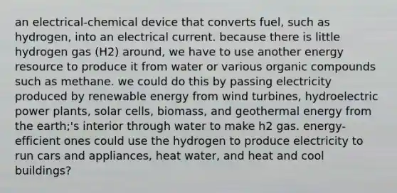 an electrical-chemical device that converts fuel, such as hydrogen, into an electrical current. because there is little hydrogen gas (H2) around, we have to use another energy resource to produce it from water or various <a href='https://www.questionai.com/knowledge/kSg4ucUAKW-organic-compounds' class='anchor-knowledge'>organic compounds</a> such as methane. we could do this by passing electricity produced by renewable energy from wind turbines, hydroelectric power plants, solar cells, biomass, and <a href='https://www.questionai.com/knowledge/k0ByJmKmtu-geothermal-energy' class='anchor-knowledge'>geothermal energy</a> from the earth;'s interior through water to make h2 gas. energy-efficient ones could use the hydrogen to produce electricity to run cars and appliances, heat water, and heat and cool buildings?