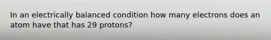 In an electrically balanced condition how many electrons does an atom have that has 29 protons?