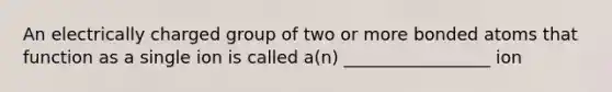 An electrically charged group of two or more bonded atoms that function as a single ion is called a(n) _________________ ion