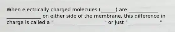 When electrically charged molecules (______) are ____________ ______________ on either side of the membrane, this difference in charge is called a "_________ ___________" or just "_____________"