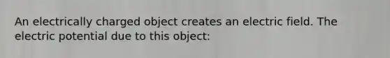 An electrically charged object creates an electric field. The electric potential due to this object: