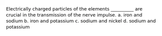 Electrically charged particles of the elements __________ are crucial in the transmission of the nerve impulse. a. iron and sodium b. iron and potassium c. sodium and nickel d. sodium and potassium