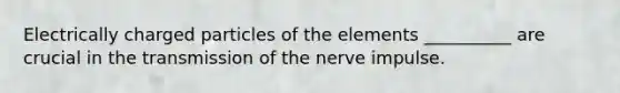 Electrically charged particles of the elements __________ are crucial in the transmission of the nerve impulse.