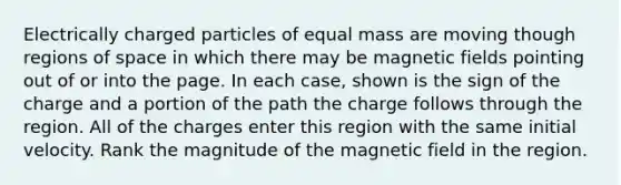 Electrically charged particles of equal mass are moving though regions of space in which there may be magnetic fields pointing out of or into the page. In each case, shown is the sign of the charge and a portion of the path the charge follows through the region. All of the charges enter this region with the same initial velocity. Rank the magnitude of the magnetic field in the region.