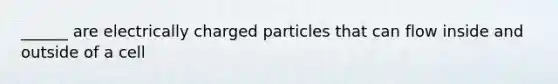 ______ are electrically charged particles that can flow inside and outside of a cell