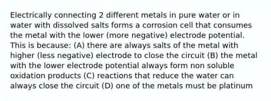 Electrically connecting 2 different metals in pure water or in water with dissolved salts forms a corrosion cell that consumes the metal with the lower (more negative) <a href='https://www.questionai.com/knowledge/kGBiM9jhet-electrode-potential' class='anchor-knowledge'>electrode potential</a>. This is because: (A) there are always salts of the metal with higher (less negative) electrode to close the circuit (B) the metal with the lower electrode potential always form non soluble oxidation products (C) reactions that reduce the water can always close the circuit (D) one of the metals must be platinum