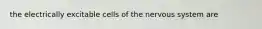 the electrically excitable cells of the nervous system are