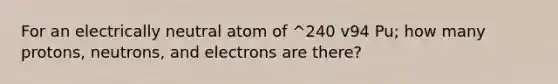 For an electrically neutral atom of ^240 v94 Pu; how many protons, neutrons, and electrons are there?