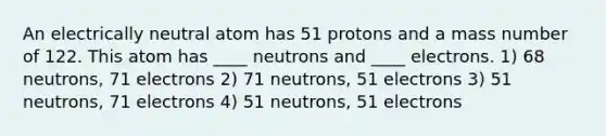 An electrically neutral atom has 51 protons and a mass number of 122. This atom has ____ neutrons and ____ electrons. 1) 68 neutrons, 71 electrons 2) 71 neutrons, 51 electrons 3) 51 neutrons, 71 electrons 4) 51 neutrons, 51 electrons