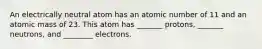 An electrically neutral atom has an atomic number of 11 and an atomic mass of 23. This atom has _______ protons, _______ neutrons, and ________ electrons.