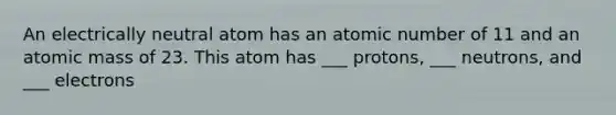 An electrically neutral atom has an atomic number of 11 and an atomic mass of 23. This atom has ___ protons, ___ neutrons, and ___ electrons