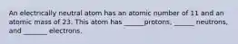 An electrically neutral atom has an atomic number of 11 and an atomic mass of 23. This atom has ______protons, ______ neutrons, and _______ electrons.