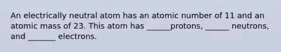 An electrically neutral atom has an atomic number of 11 and an atomic mass of 23. This atom has ______protons, ______ neutrons, and _______ electrons.