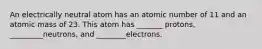 An electrically neutral atom has an atomic number of 11 and an atomic mass of 23. This atom has _______ protons, _________neutrons, and ________electrons.