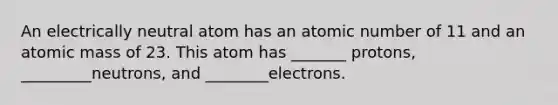 An electrically neutral atom has an atomic number of 11 and an atomic mass of 23. This atom has _______ protons, _________neutrons, and ________electrons.