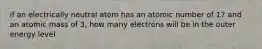 if an electrically neutral atom has an atomic number of 17 and an atomic mass of 3, how many electrons will be in the outer energy level