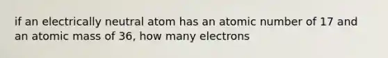 if an electrically neutral atom has an atomic number of 17 and an atomic mass of 36, how many electrons