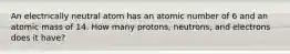 An electrically neutral atom has an atomic number of 6 and an atomic mass of 14. How many protons, neutrons, and electrons does it have?