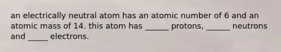 an electrically neutral atom has an atomic number of 6 and an atomic mass of 14. this atom has ______ protons, ______ neutrons and _____ electrons.