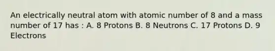 An electrically neutral atom with atomic number of 8 and a mass number of 17 has : A. 8 Protons B. 8 Neutrons C. 17 Protons D. 9 Electrons