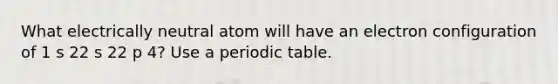 What electrically neutral atom will have an electron configuration of 1 s 22 s 22 p 4? Use a periodic table.