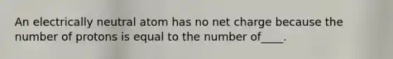 An electrically neutral atom has no net charge because the number of protons is equal to the number of____.