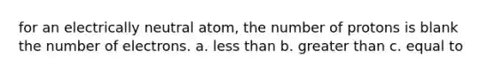 for an electrically neutral atom, the number of protons is blank the number of electrons. a. less than b. greater than c. equal to