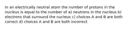 In an electrically neutral atom the number of protons in the nucleus is equal to the number of a) neutrons in the nucleus b) electrons that surround the nucleus c) choices A and B are both correct d) choices A and B are both incorrect