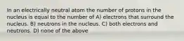 In an electrically neutral atom the number of protons in the nucleus is equal to the number of A) electrons that surround the nucleus. B) neutrons in the nucleus. C) both electrons and neutrons. D) none of the above