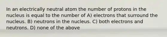 In an electrically neutral atom the number of protons in the nucleus is equal to the number of A) electrons that surround the nucleus. B) neutrons in the nucleus. C) both electrons and neutrons. D) none of the above