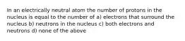 In an electrically neutral atom the number of protons in the nucleus is equal to the number of a) electrons that surround the nucleus b) neutrons in the nucleus c) both electrons and neutrons d) none of the above