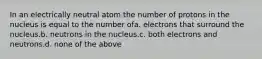 In an electrically neutral atom the number of protons in the nucleus is equal to the number ofa. electrons that surround the nucleus.b. neutrons in the nucleus.c. both electrons and neutrons.d. none of the above