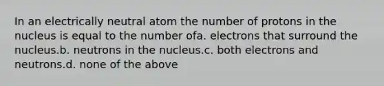 In an electrically neutral atom the number of protons in the nucleus is equal to the number ofa. electrons that surround the nucleus.b. neutrons in the nucleus.c. both electrons and neutrons.d. none of the above