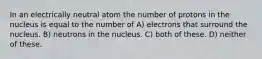 In an electrically neutral atom the number of protons in the nucleus is equal to the number of A) electrons that surround the nucleus. B) neutrons in the nucleus. C) both of these. D) neither of these.