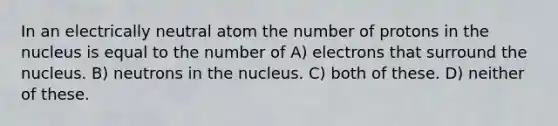 In an electrically neutral atom the number of protons in the nucleus is equal to the number of A) electrons that surround the nucleus. B) neutrons in the nucleus. C) both of these. D) neither of these.