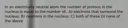 In an electrically neutral atom the number of protons in the nucleus is equal to the number of.. A) electrons that surround the nucleus. B) neutrons in the nucleus. C) both of these D) none of the above